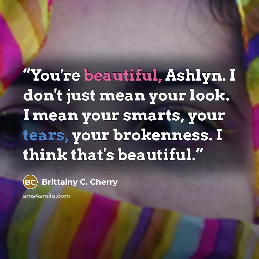 “You're beautiful, Ashlyn. I don't just mean your look. I mean your smarts, your tears, your brokenness. I think that's beautiful.” quote by Brittainy C. Cherry