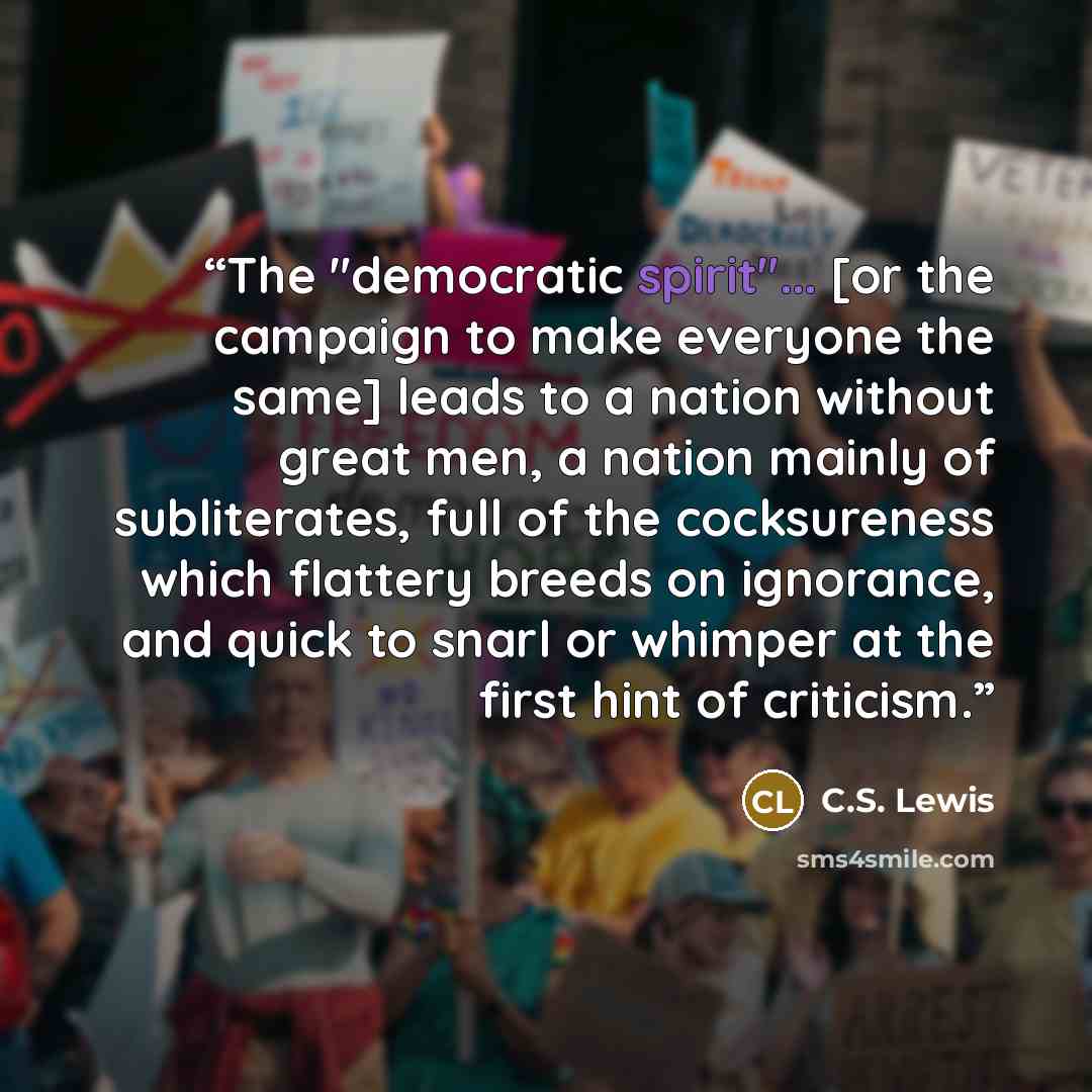 “The "democratic spirit"... [or the campaign to make everyone the same] leads to a nation without great men, a nation mainly of subliterates, full of the cocksureness which flattery breeds on ignorance, and quick to snarl or whimper at the first hint of criticism.” quote by C.S. Lewis
