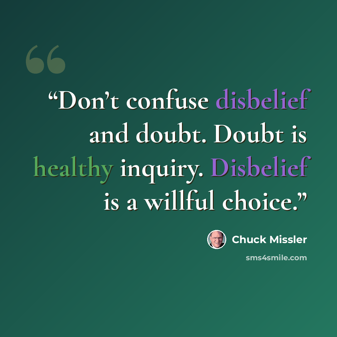 “Don’t confuse disbelief and doubt. Doubt is healthy inquiry. Disbelief is a willful choice.” quote by Chuck Missler