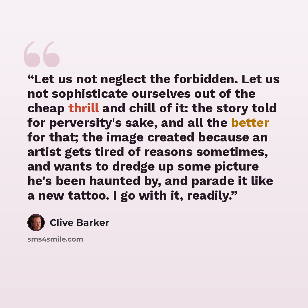“Let us not neglect the forbidden. Let us not sophisticate ourselves out of the cheap thrill and chill of it: the story told for perversity's sake, and all the better for that; the image created because an artist gets tired of reasons sometimes, and wants to dredge up some picture he's been haunted…” quote by Clive Barker