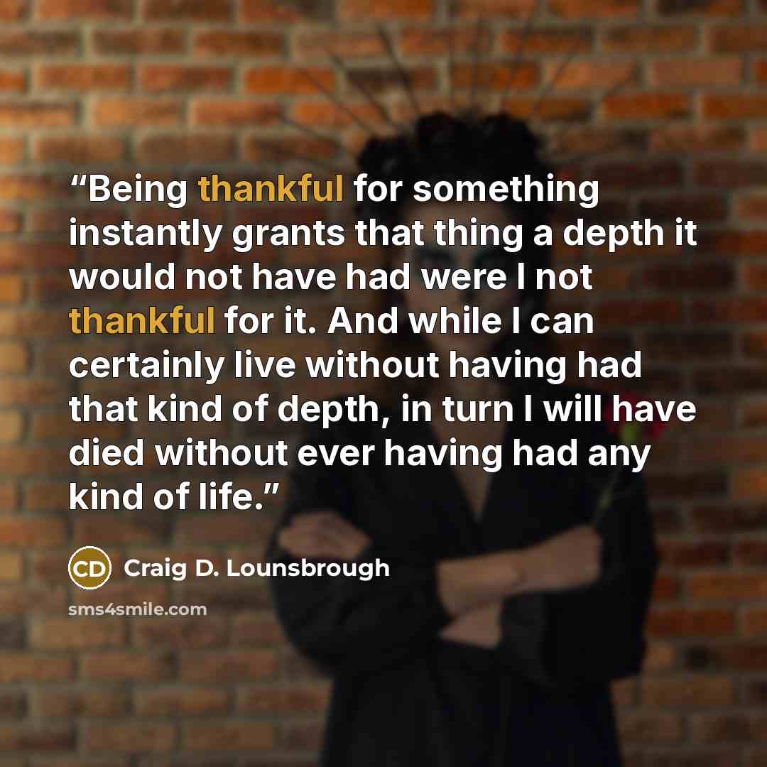 “Being thankful for something instantly grants that thing a depth it would not have had were I not thankful for it. And while I can certainly live without having had that kind of depth, in turn I will have died without ever having had any kind of life.” quote by Craig D. Lounsbrough