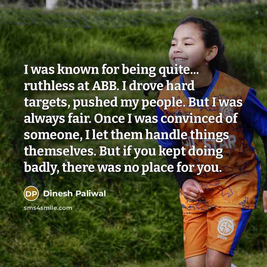 “I was known for being quite... ruthless at ABB. I drove hard targets, pushed my people. But I was always fair. Once I was convinced of someone, I let them handle things themselves. But if you kept doing badly, there was no place for you.” quote by Dinesh Paliwal