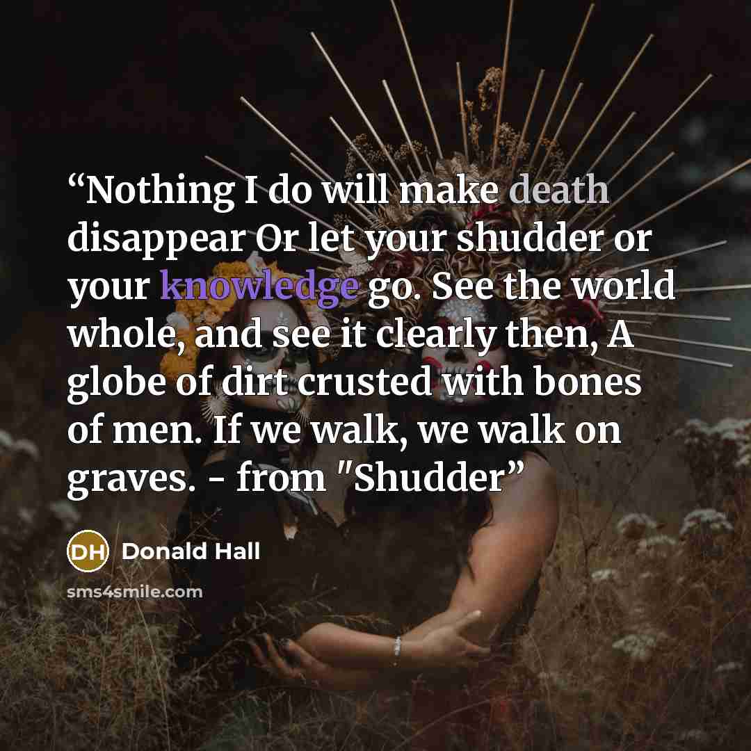 “Nothing I do will make death disappear Or let your shudder or your knowledge go. See the world whole, and see it clearly then, A globe of dirt crusted with bones of men. If we walk, we walk on graves. - from "Shudder” quote by Donald Hall
