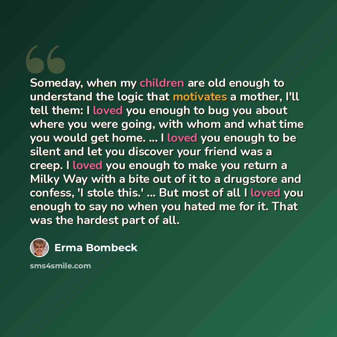 “Someday, when my children are old enough to understand the logic that motivates a mother, I'll tell them: I loved you enough to bug you about where you were going, with whom and what time you would get home. ... I loved you enough to be silent and let you discover your friend was a creep. I loved…” quote by Erma Bombeck
