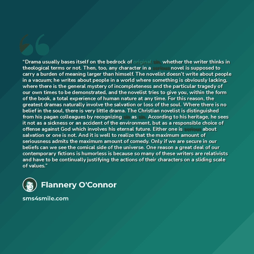 “Drama usually bases itself on the bedrock of original sin, whether the writer thinks in theological terms or not. Then, too, any character in a serious novel is supposed to carry a burden of meaning larger than himself. The novelist doesn’t write about people in a vacuum; he writes about people in…” quote by Flannery O'Connor
