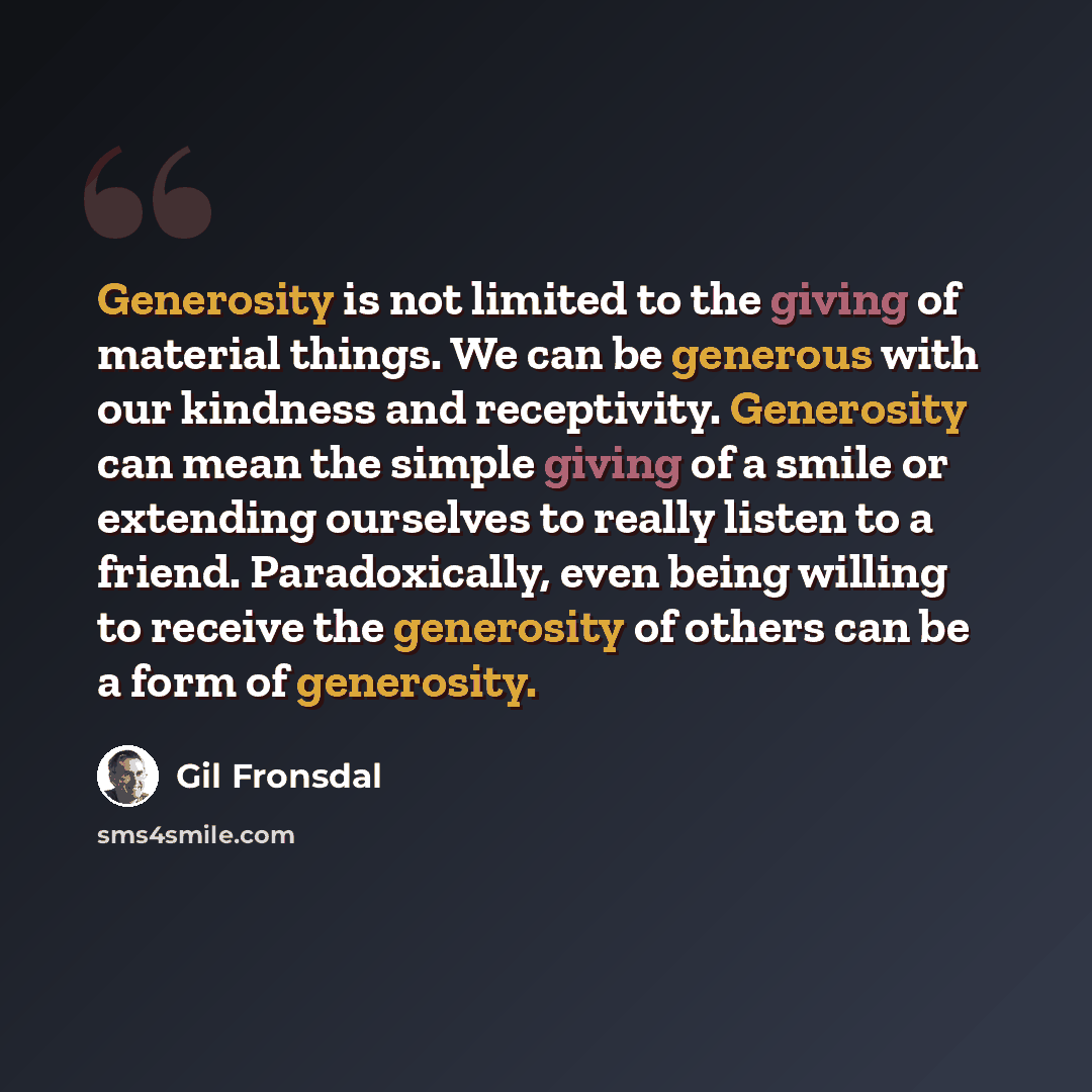 “Generosity is not limited to the giving of material things. We can be generous with our kindness and receptivity. Generosity can mean the simple giving of a smile or extending ourselves to really listen to a friend. Paradoxically, even being willing to receive the generosity of others can be a…” quote by Gil Fronsdal