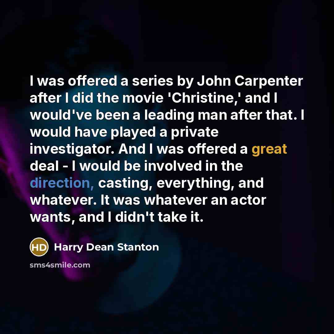 “I was offered a series by John Carpenter after I did the movie 'Christine,' and I would've been a leading man after that. I would have played a private investigator. And I was offered a great deal - I would be involved in the direction, casting, everything, and whatever. It was whatever an actor…” quote by Harry Dean Stanton