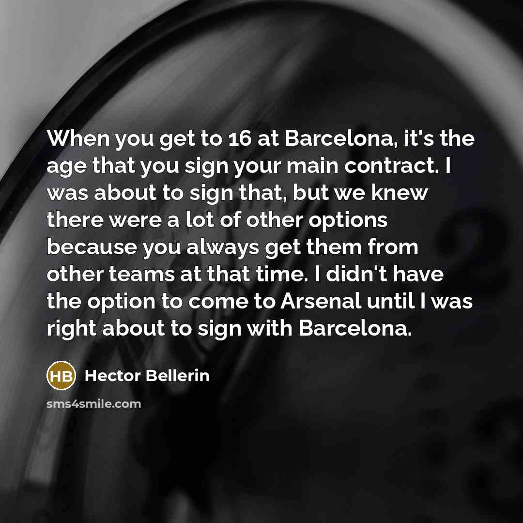 “When you get to 16 at Barcelona, it's the age that you sign your main contract. I was about to sign that, but we knew there were a lot of other options because you always get them from other teams at that time. I didn't have the option to come to Arsenal until I was right about to sign with…” quote by Hector Bellerin