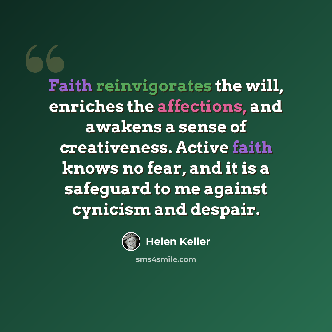 “Faith reinvigorates the will, enriches the affections, and awakens a sense of creativeness. Active faith knows no fear, and it is a safeguard to me against cynicism and despair.” quote by Helen Keller