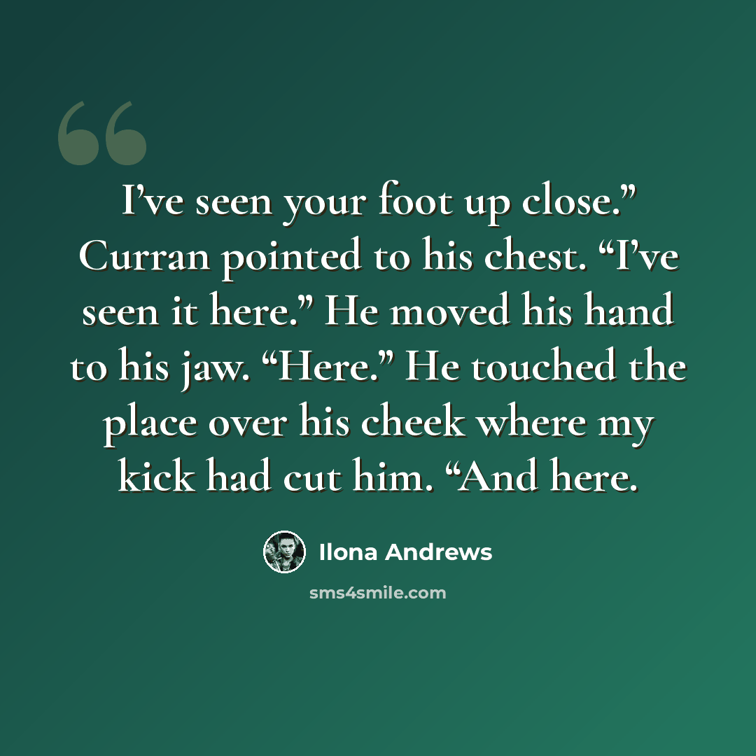 “I’ve seen your foot up close.” Curran pointed to his chest. “I’ve seen it here.” He moved his hand to his jaw. “Here.” He touched the place over his cheek where my kick had cut him. “And here.” quote by Ilona Andrews