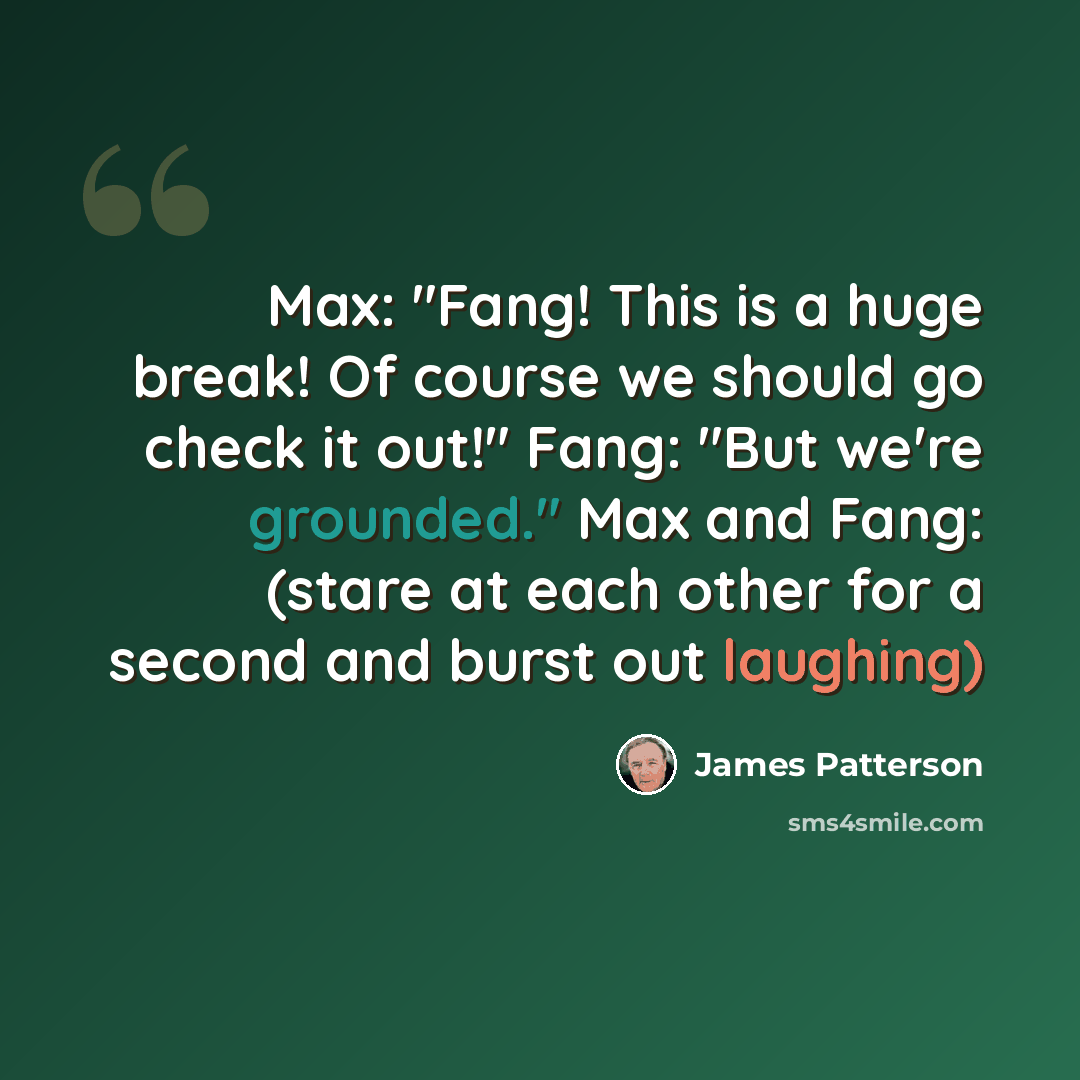 “Max: "Fang! This is a huge break! Of course we should go check it out!" Fang: "But we're grounded." Max and Fang: (stare at each other for a second and burst out laughing)” quote by James Patterson