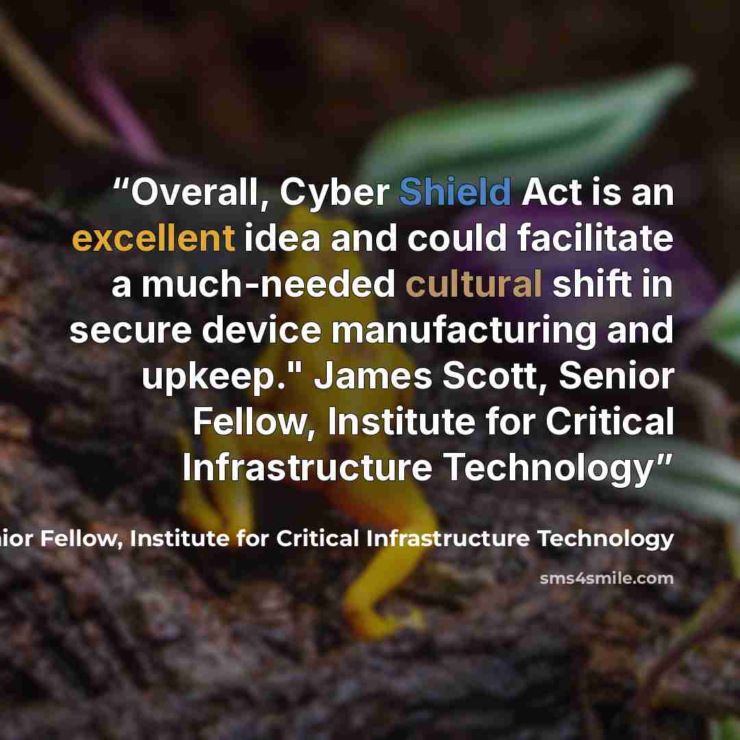 “Overall, Cyber Shield Act is an excellent idea and could facilitate a much-needed cultural shift in secure device manufacturing and upkeep." James Scott, Senior Fellow, Institute for Critical Infrastructure Technology” quote by James Scott, Senior Fellow, Institute for Critical Infrastructure Technology