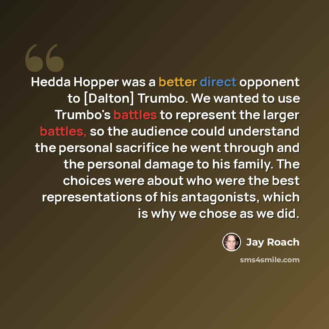 “Hedda Hopper was a better direct opponent to [Dalton] Trumbo. We wanted to use Trumbo's battles to represent the larger battles, so the audience could understand the personal sacrifice he went through and the personal damage to his family. The choices were about who were the best representations…” quote by Jay Roach
