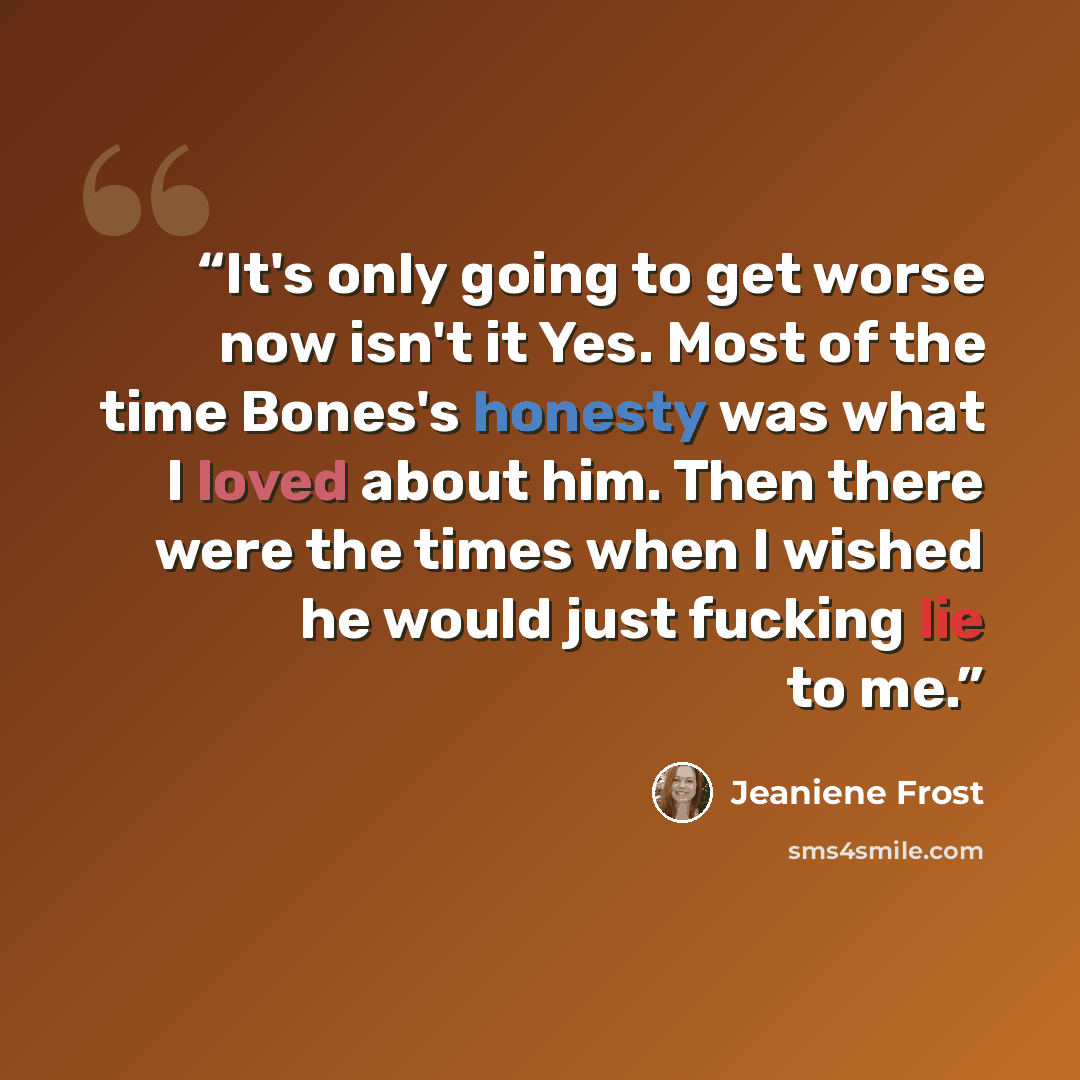 “It's only going to get worse now isn't it Yes. Most of the time Bones's honesty was what I loved about him. Then there were the times when I wished he would just fucking lie to me.” quote by Jeaniene Frost