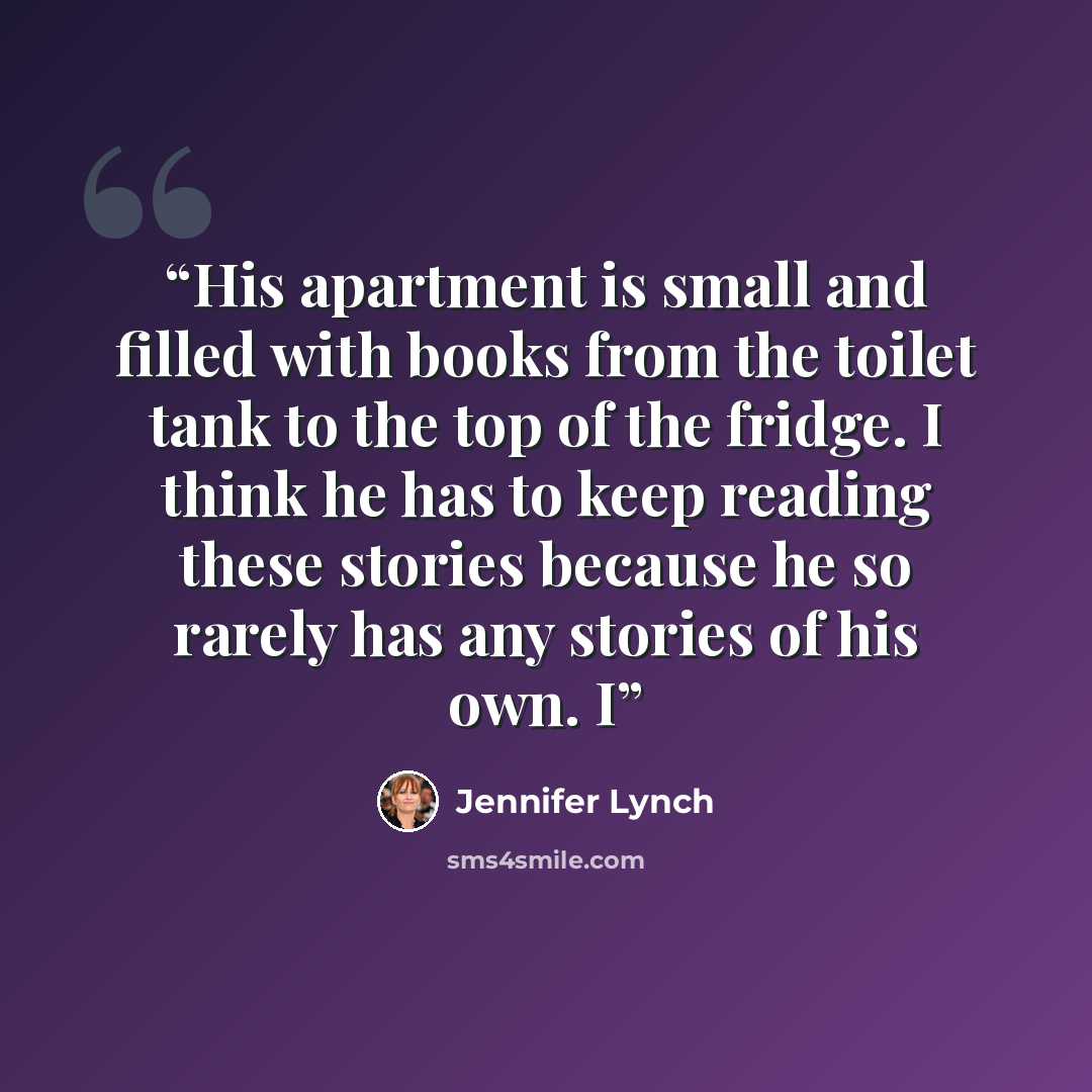 “His apartment is small and filled with books from the toilet tank to the top of the fridge. I think he has to keep reading these stories because he so rarely has any stories of his own. I” quote by Jennifer Lynch