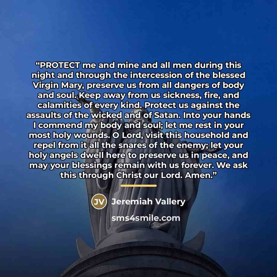 “PROTECT me and mine and all men during this night and through the intercession of the blessed Virgin Mary, preserve us from all dangers of body and soul. Keep away from us sickness, fire, and calamities of every kind. Protect us against the assaults of the wicked and of Satan. Into your hands I…” quote by Jeremiah Vallery