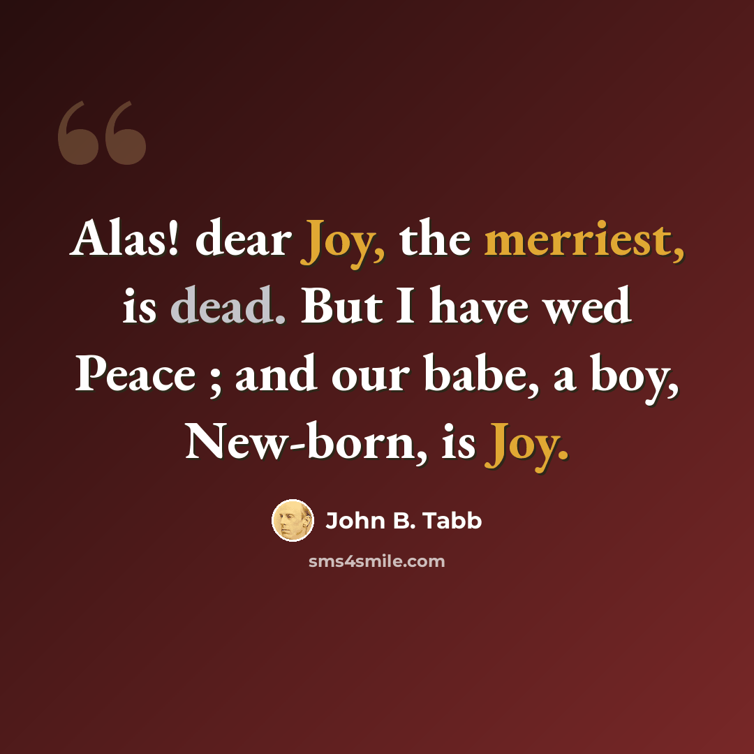 “Alas! dear Joy, the merriest, is dead. But I have wed Peace ; and our babe, a boy, New-born, is Joy.” quote by John B. Tabb