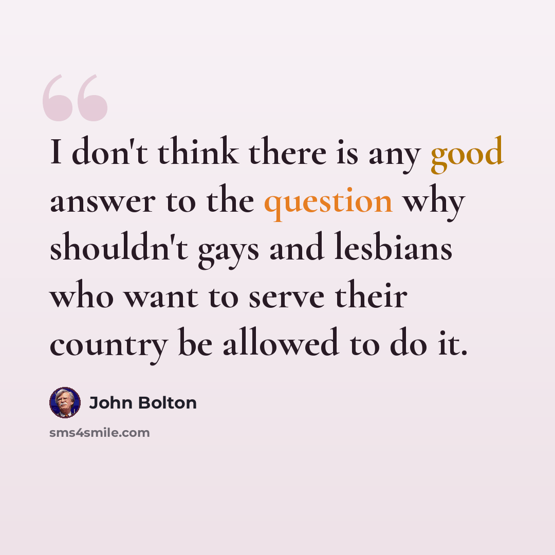 “I don't think there is any good answer to the question why shouldn't gays and lesbians who want to serve their country be allowed to do it.” quote by John Bolton
