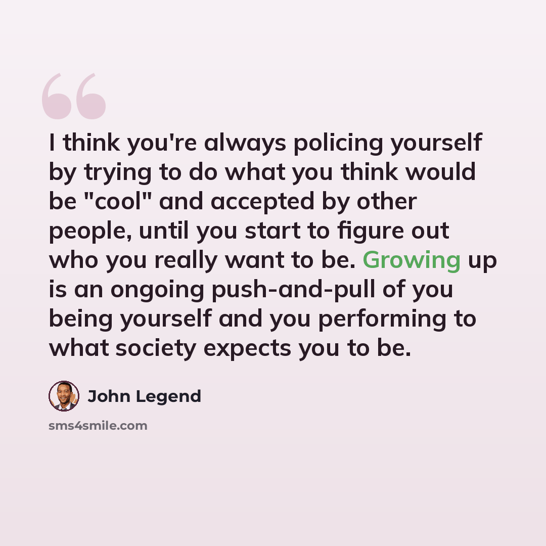 “I think you're always policing yourself by trying to do what you think would be "cool" and accepted by other people, until you start to figure out who you really want to be. Growing up is an ongoing push-and-pull of you being yourself and you performing to what society expects you to be.” quote by John Legend