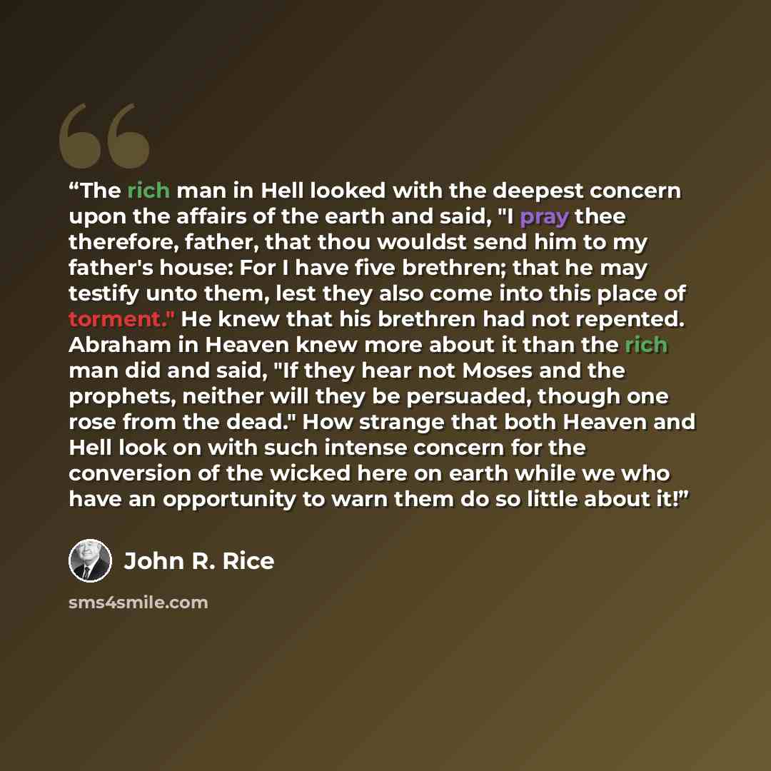 “The rich man in Hell looked with the deepest concern upon the affairs of the earth and said, "I pray thee therefore, father, that thou wouldst send him to my father's house: For I have five brethren; that he may testify unto them, lest they also come into this place of torment." He knew that his…” quote by John R. Rice