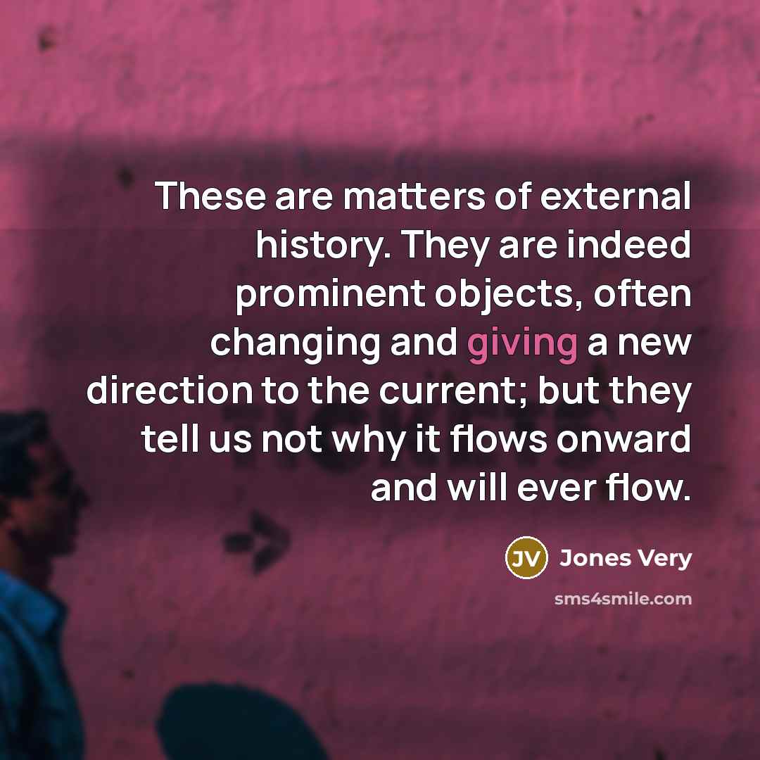 “These are matters of external history. They are indeed prominent objects, often changing and giving a new direction to the current; but they tell us not why it flows onward and will ever flow.” quote by Jones Very