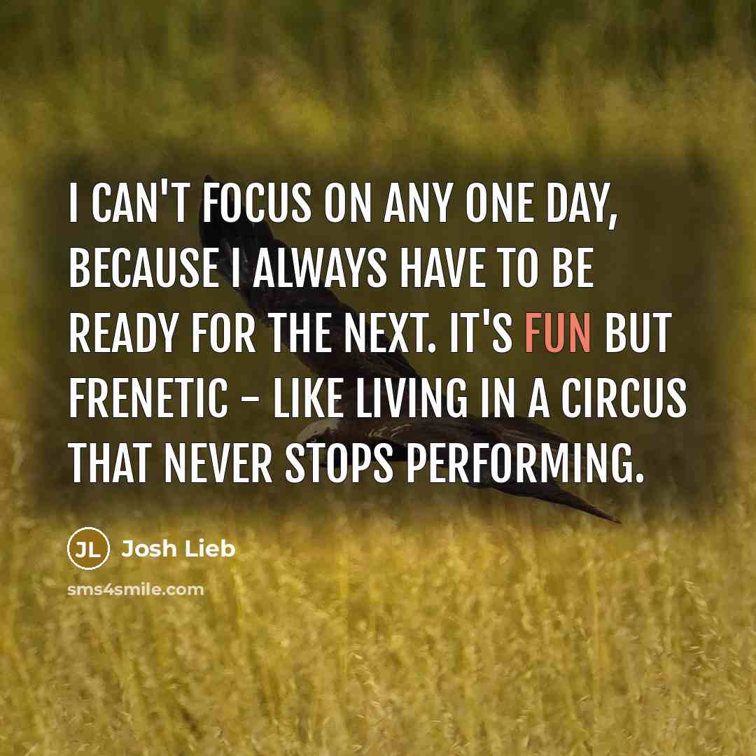 “I can't focus on any one day, because I always have to be ready for the next. It's fun but frenetic - like living in a circus that never stops performing.” quote by Josh Lieb