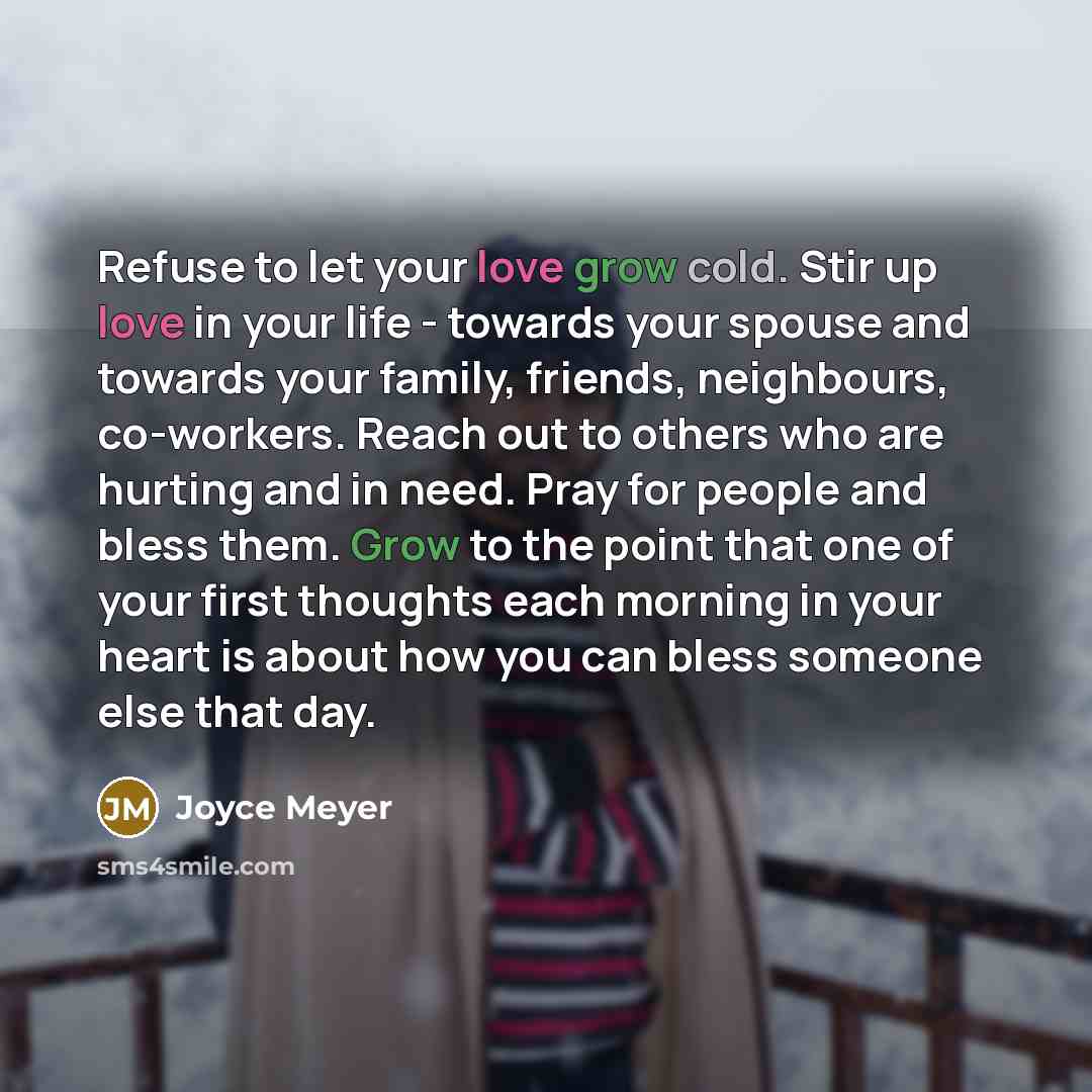 “Refuse to let your love grow cold. Stir up love in your life - towards your spouse and towards your family, friends, neighbours, co-workers. Reach out to others who are hurting and in need. Pray for people and bless them. Grow to the point that one of your first thoughts each morning in your heart…” quote by Joyce Meyer