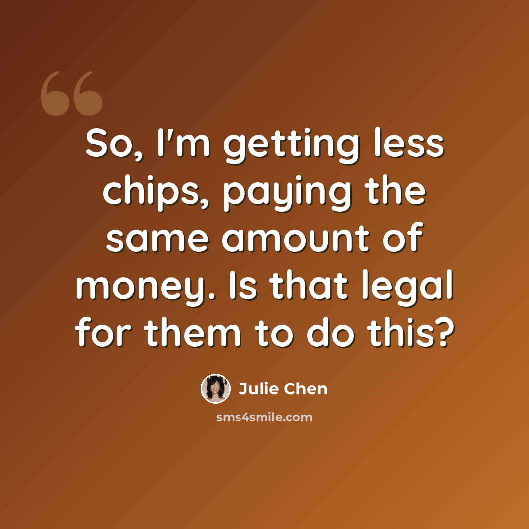 “So, I'm getting less chips, paying the same amount of money. Is that legal for them to do this?” quote by Julie Chen