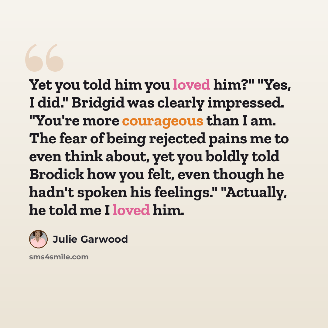 “Yet you told him you loved him?" "Yes, I did." Bridgid was clearly impressed. "You're more courageous than I am. The fear of being rejected pains me to even think about, yet you boldly told Brodick how you felt, even though he hadn't spoken his feelings." "Actually, he told me I loved him.” quote by Julie Garwood