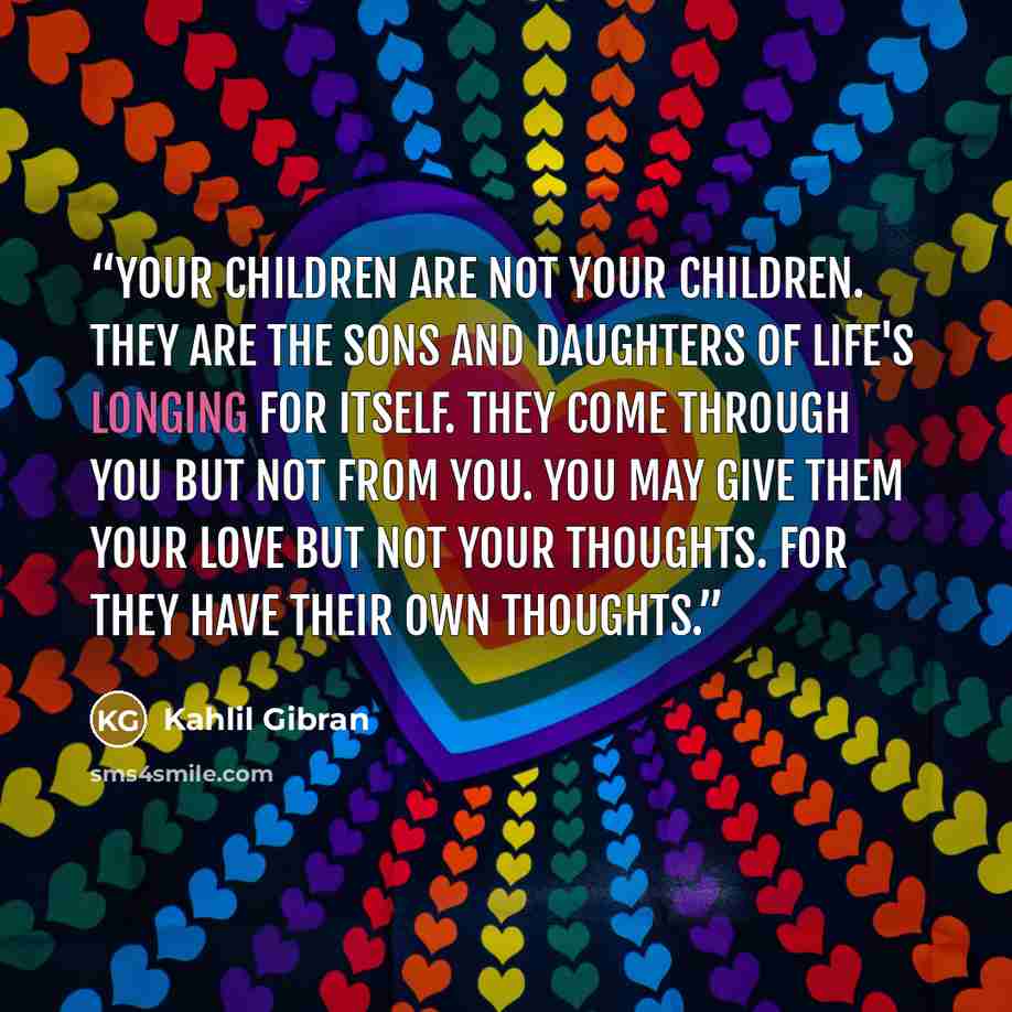 “Your children are not your children. They are the sons and daughters of Life's longing for itself. They come through you but not from you. You may give them your love but not your thoughts. For they have their own thoughts.” quote by Kahlil Gibran