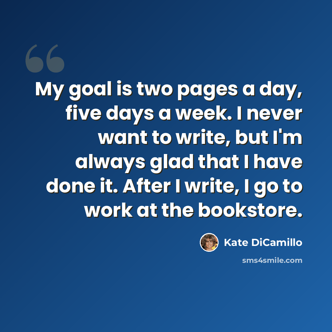 “My goal is two pages a day, five days a week. I never want to write, but I'm always glad that I have done it. After I write, I go to work at the bookstore.” quote by Kate DiCamillo