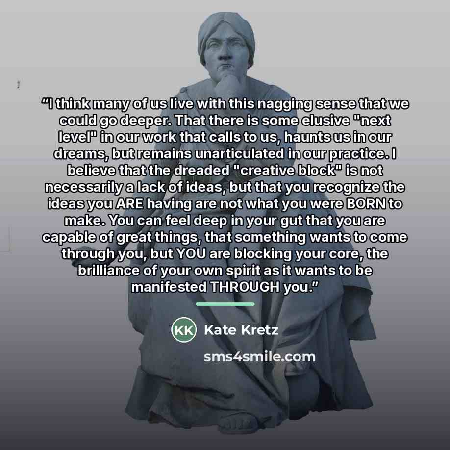“I think many of us live with this nagging sense that we could go deeper. That there is some elusive "next level" in our work that calls to us, haunts us in our dreams, but remains unarticulated in our practice. I believe that the dreaded "creative block" is not necessarily a lack of ideas, but…” quote by Kate Kretz