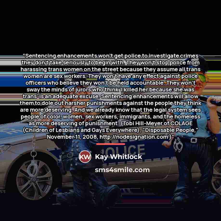 “Sentencing enhancements won't get police to investigate crimes they don't take seriously to begin with. They won't stop police from harassing trans women on the street because they assume all trans women are sex workers. They won't have any effect against police officers who believe they won't be…” quote by Kay Whitlock