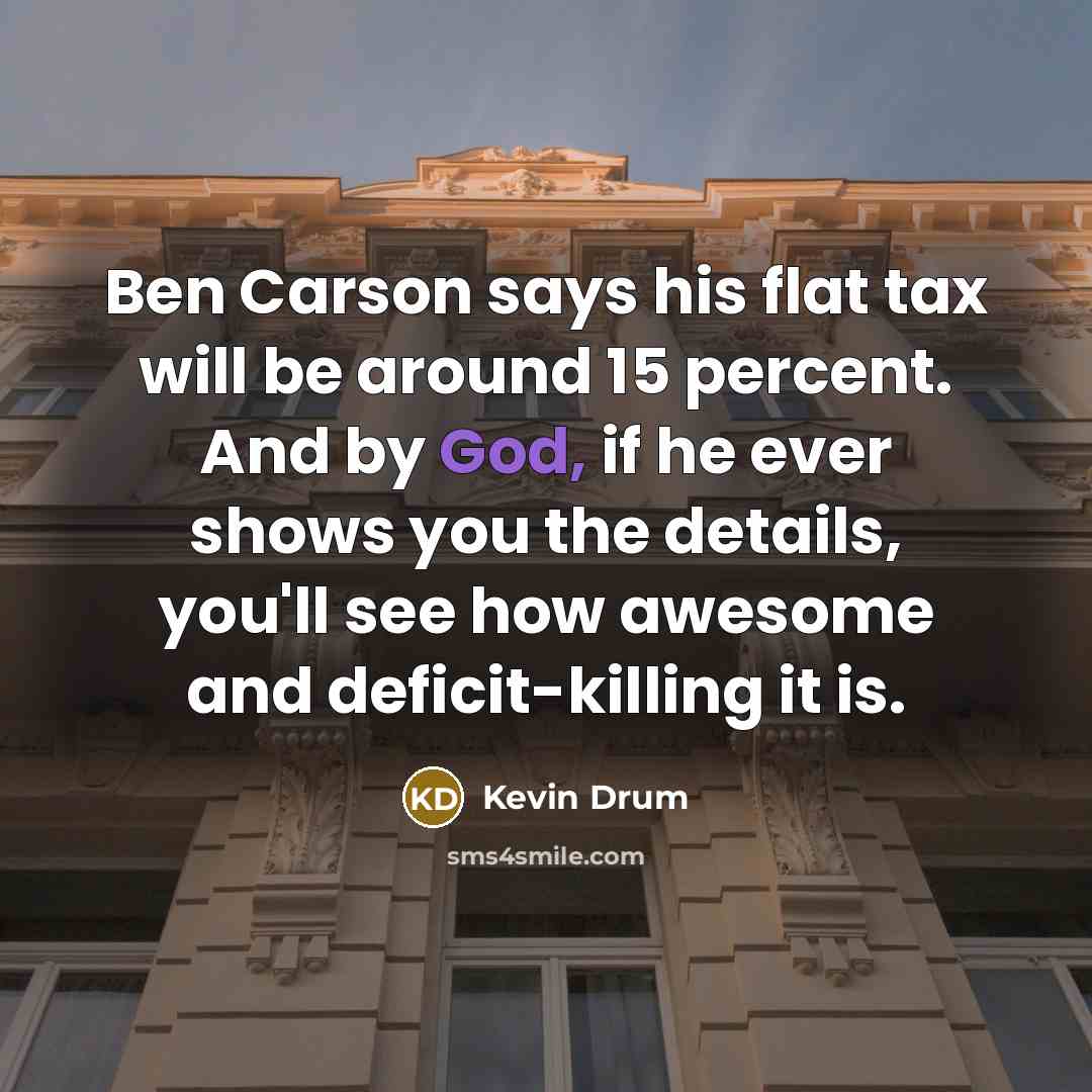 “Ben Carson says his flat tax will be around 15 percent. And by God, if he ever shows you the details, you'll see how awesome and deficit-killing it is.” quote by Kevin Drum