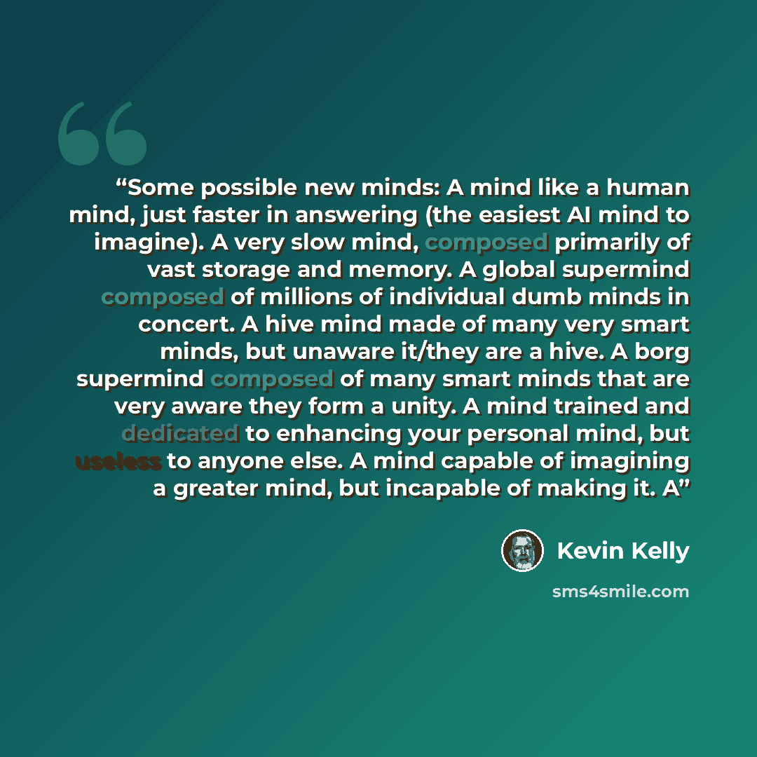“Some possible new minds: A mind like a human mind, just faster in answering (the easiest AI mind to imagine). A very slow mind, composed primarily of vast storage and memory. A global supermind composed of millions of individual dumb minds in concert. A hive mind made of many very smart minds, but…” quote by Kevin Kelly