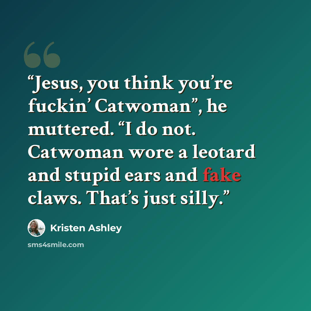 “Jesus, you think you’re fuckin’ Catwoman”, he muttered. “I do not. Catwoman wore a leotard and stupid ears and fake claws. That’s just silly.” quote by Kristen Ashley
