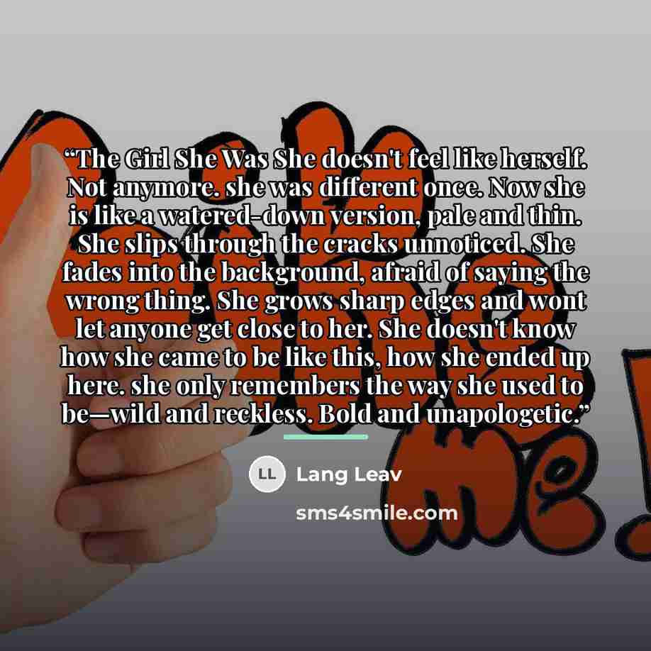 “The Girl She Was She doesn't feel like herself. Not anymore. she was different once. Now she is like a watered-down version, pale and thin. She slips through the cracks unnoticed. She fades into the background, afraid of saying the wrong thing. She grows sharp edges and wont let anyone get close…” quote by Lang Leav
