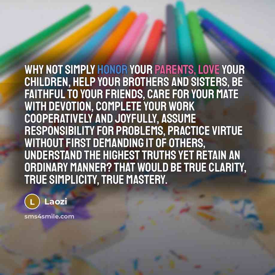 “Why not simply honor your parents, love your children, help your brothers and sisters, be faithful to your friends, care for your mate with devotion, complete your work cooperatively and joyfully, assume responsibility for problems, practice virtue without first demanding it of others, understand…” quote by Laozi