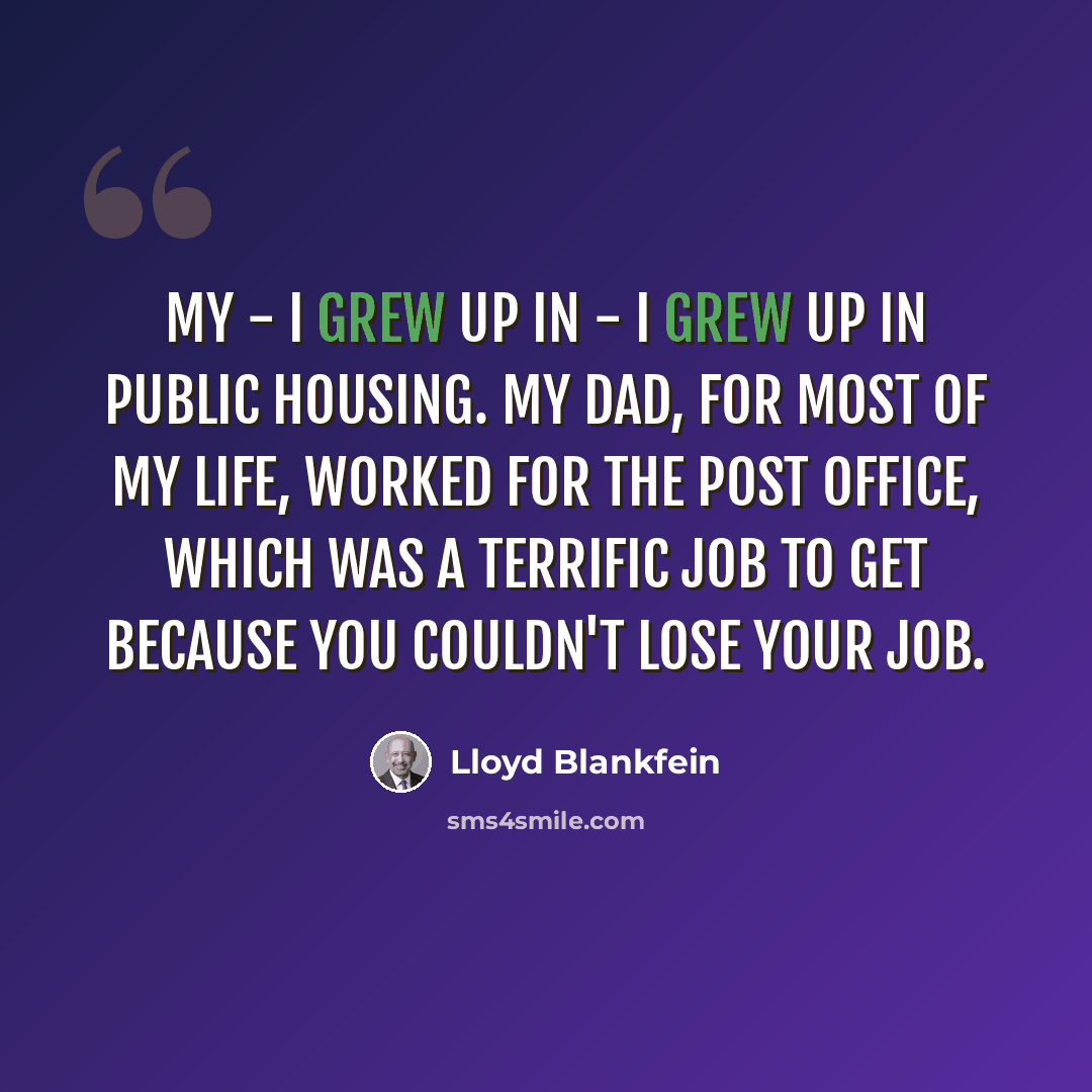 “My - I grew up in - I grew up in public housing. My dad, for most of my life, worked for the post office, which was a terrific job to get because you couldn't lose your job.” quote by Lloyd Blankfein