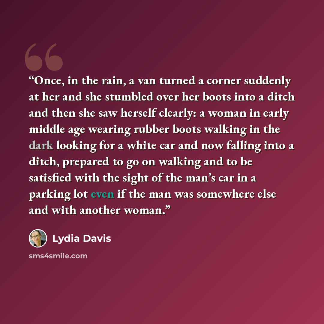 “Once, in the rain, a van turned a corner suddenly at her and she stumbled over her boots into a ditch and then she saw herself clearly: a woman in early middle age wearing rubber boots walking in the dark looking for a white car and now falling into a ditch, prepared to go on walking and to be…” quote by Lydia Davis