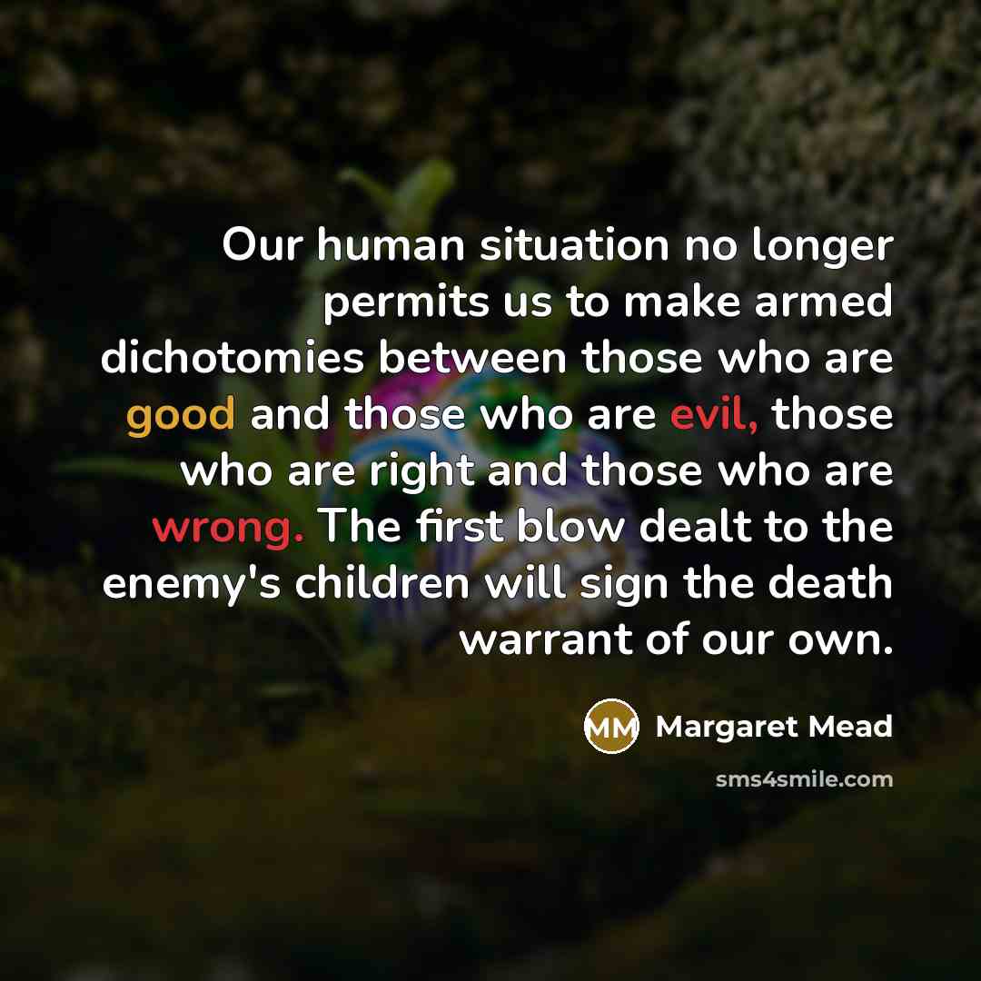 “Our human situation no longer permits us to make armed dichotomies between those who are good and those who are evil, those who are right and those who are wrong. The first blow dealt to the enemy's children will sign the death warrant of our own.” quote by Margaret Mead