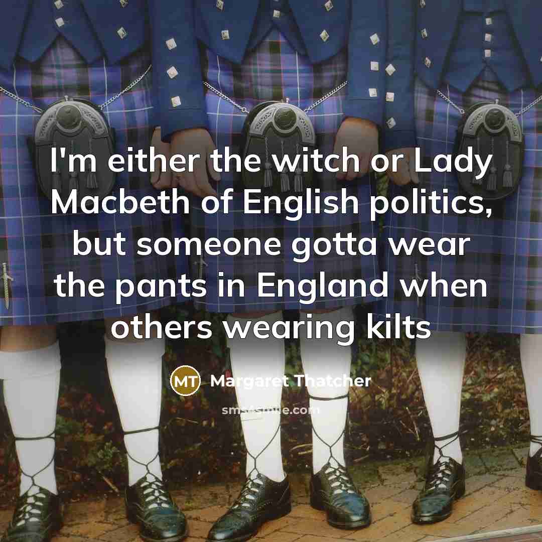 “I'm either the witch or Lady Macbeth of English politics, but someone gotta wear the pants in England when others wearing kilts” quote by Margaret Thatcher