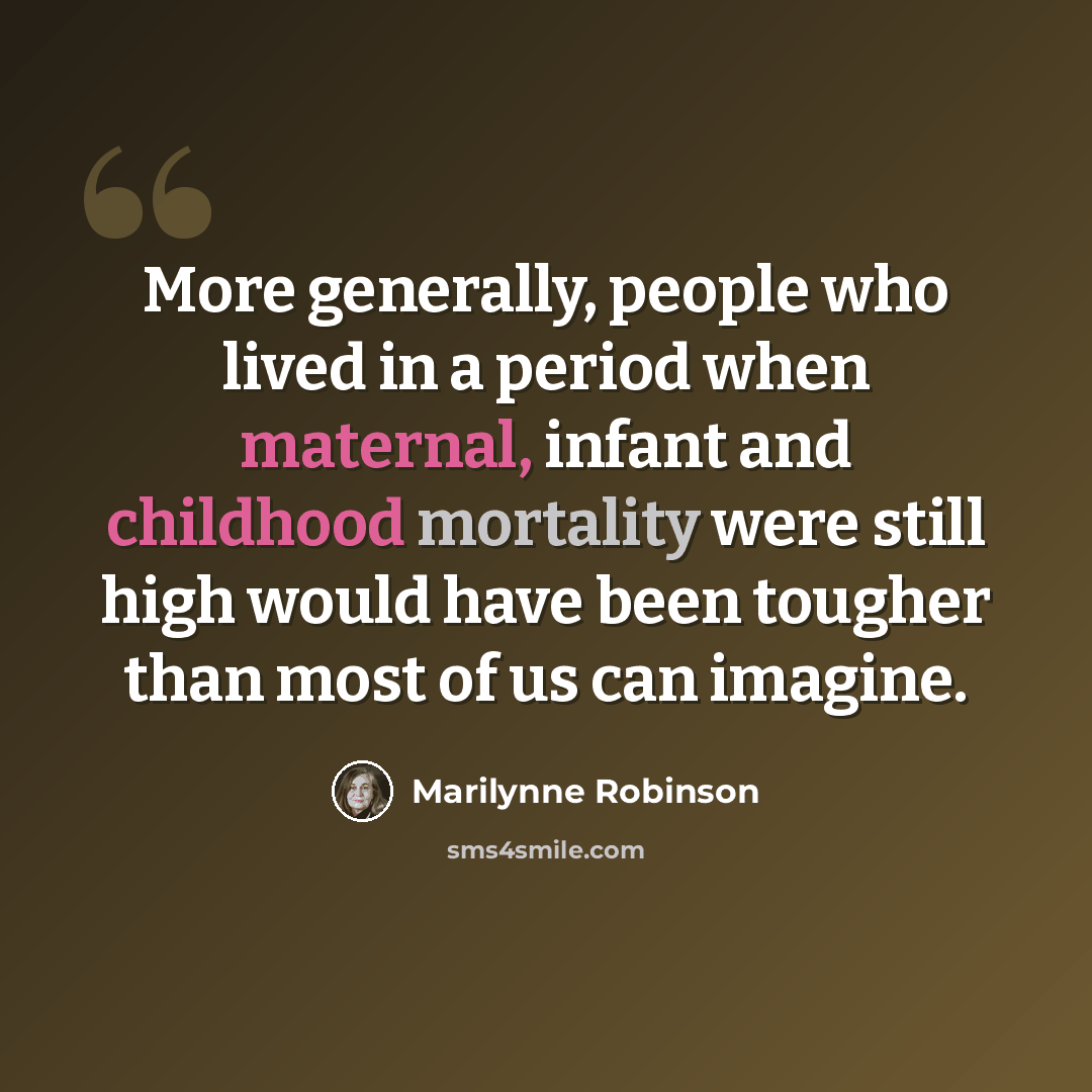 “More generally, people who lived in a period when maternal, infant and childhood mortality were still high would have been tougher than most of us can imagine.” quote by Marilynne Robinson