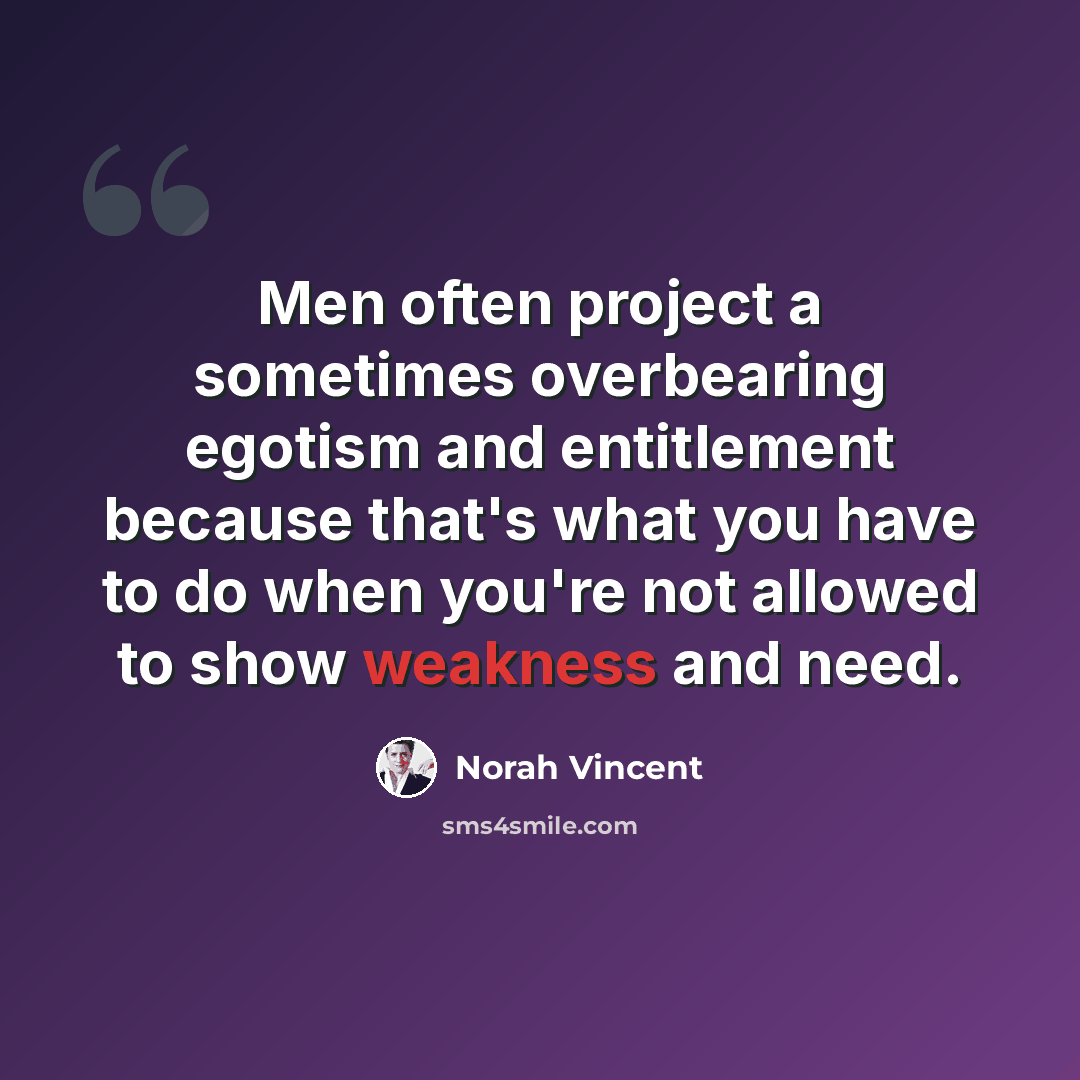 “Men often project a sometimes overbearing egotism and entitlement because that's what you have to do when you're not allowed to show weakness and need.” quote by Norah Vincent