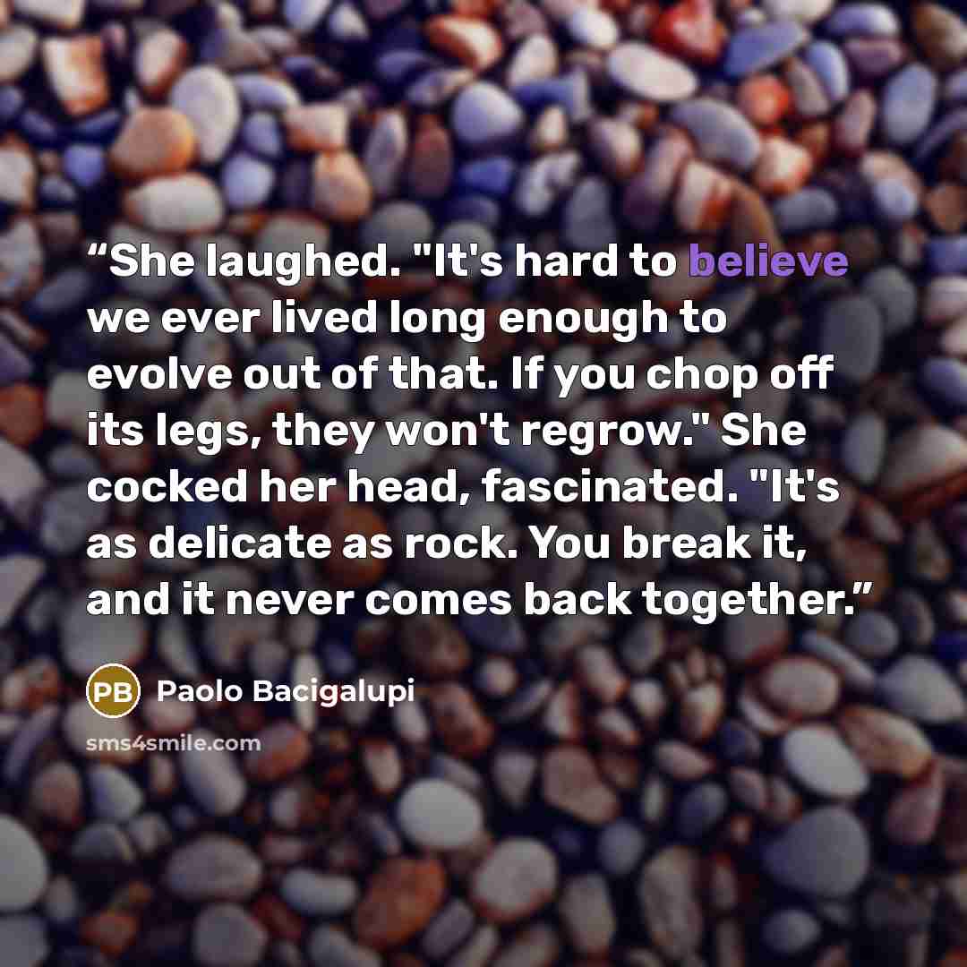 “She laughed. "It's hard to believe we ever lived long enough to evolve out of that. If you chop off its legs, they won't regrow." She cocked her head, fascinated. "It's as delicate as rock. You break it, and it never comes back together.” quote by Paolo Bacigalupi