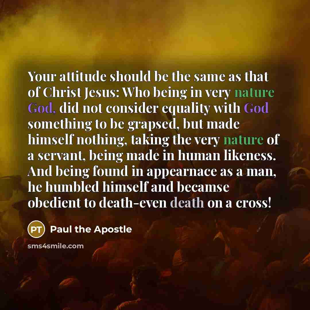 “Your attitude should be the same as that of Christ Jesus: Who being in very nature God, did not consider equality with God something to be grapsed, but made himself nothing, taking the very nature of a servant, being made in human likeness. And being found in appearnace as a man, he humbled…” quote by Paul the Apostle