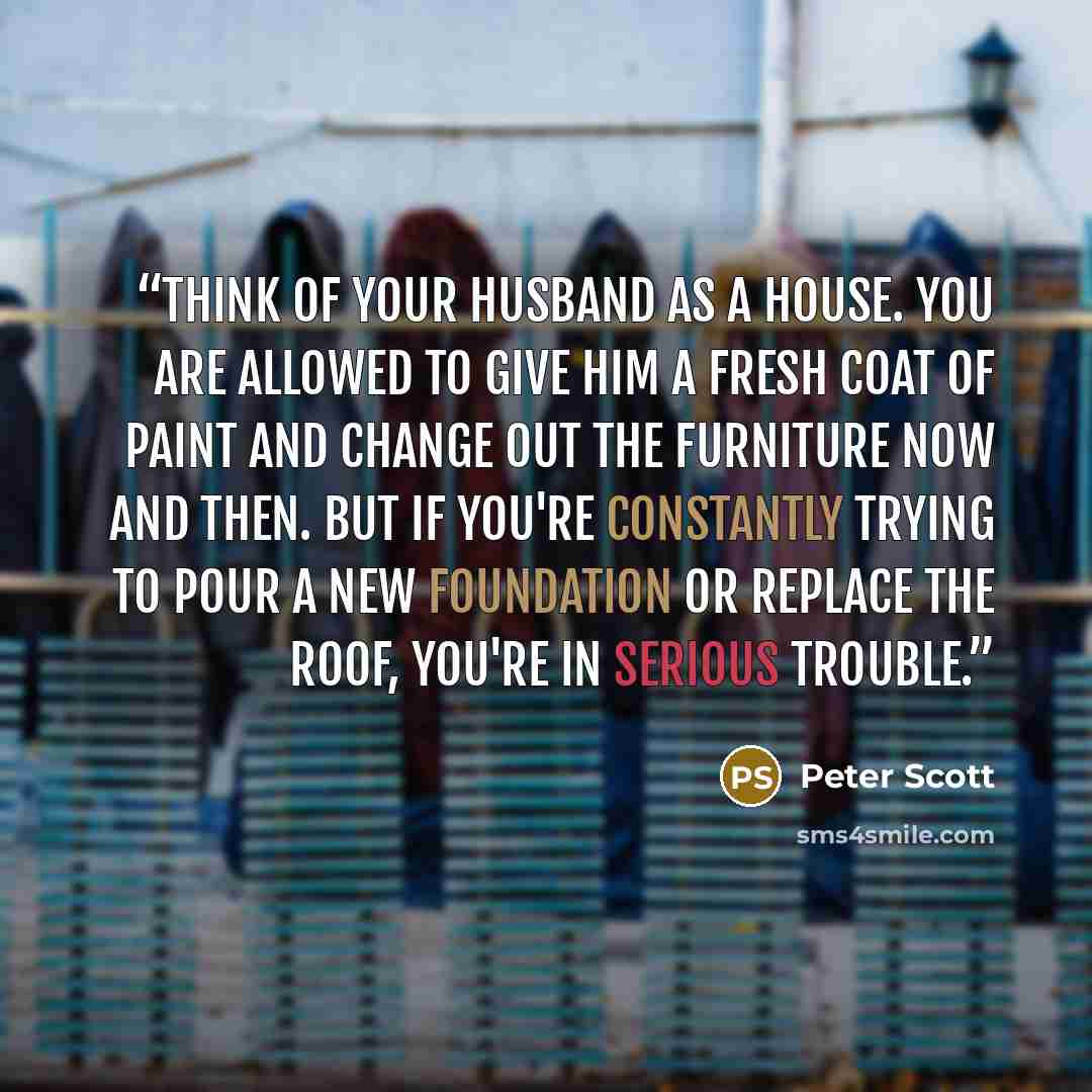 “Think of your husband as a house. You are allowed to give him a fresh coat of paint and change out the furniture now and then. But if you're constantly trying to pour a new foundation or replace the roof, you're in serious trouble.” quote by Peter Scott