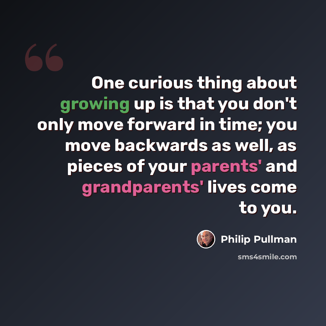 “One curious thing about growing up is that you don't only move forward in time; you move backwards as well, as pieces of your parents' and grandparents' lives come to you.” quote by Philip Pullman