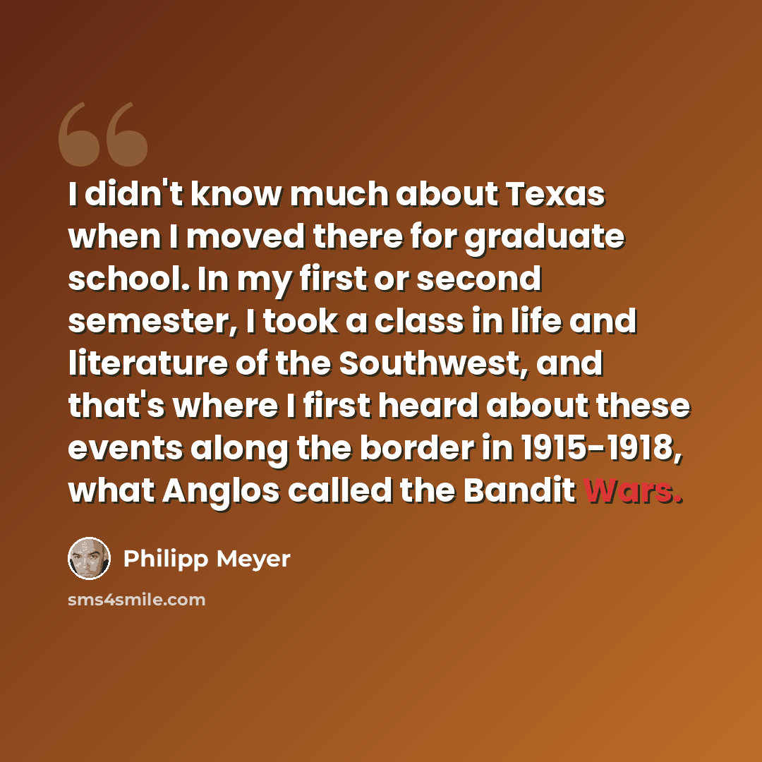 “I didn't know much about Texas when I moved there for graduate school. In my first or second semester, I took a class in life and literature of the Southwest, and that's where I first heard about these events along the border in 1915-1918, what Anglos called the Bandit Wars.” quote by Philipp Meyer