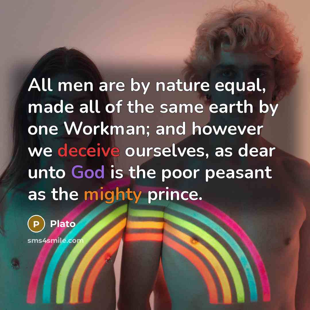 “All men are by nature equal, made all of the same earth by one Workman; and however we deceive ourselves, as dear unto God is the poor peasant as the mighty prince.” quote by Plato